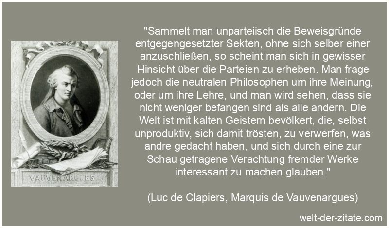 „Sammelt man unparteiisch die Beweisgründe entgegengesetzter Sekten, ohne sich selber einer anzuschließen, so scheint man sich in gewisser Hinsicht über die Parteien zu erheben. Man frage jedoch die neutralen Philosophen um ihre Meinung, oder um ihre Lehre, und man wird sehen, dass sie nicht weniger befangen sind als alle andern. Die Welt ist mit kalten Geistern bevölkert, die, selbst unproduktiv, sich damit trösten, zu verwerfen, was andre gedacht haben, und sich durch eine zur Schau getragene Verachtung fremder Werke interessant zu machen glauben.“