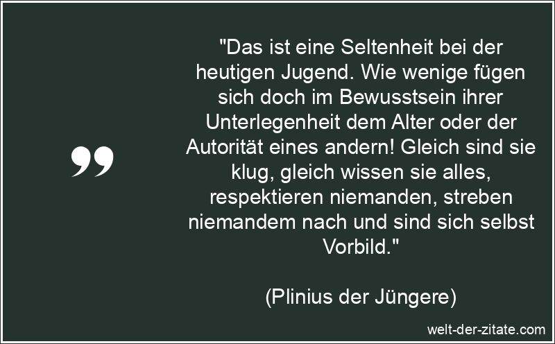 „Das ist eine Seltenheit bei der heutigen Jugend. Wie wenige fügen sich doch im Bewusstsein ihrer Unterlegenheit dem Alter oder der Autorität eines andern! Gleich sind sie klug, gleich wissen sie alles, respektieren niemanden, streben niemandem nach und sind sich selbst Vorbild.“ Das ist eine Seltenheit bei der heutigen Jugend. Wie wenige fügen