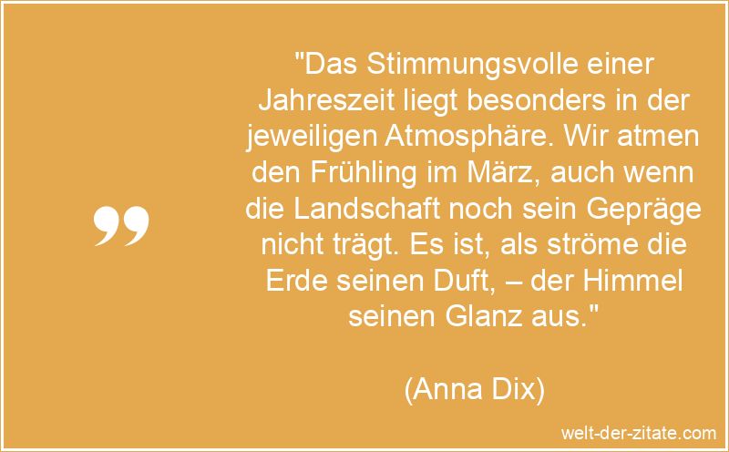 „Das Stimmungsvolle einer Jahreszeit liegt besonders in der jeweiligen Atmosphäre. Wir atmen den Frühling im März, auch wenn die Landschaft noch sein Gepräge nicht trägt. Es ist, als ströme die Erde seinen Duft, – der Himmel seinen Glanz aus.“ Das Stimmungsvolle einer Jahreszeit liegt besonders in der jeweiligen