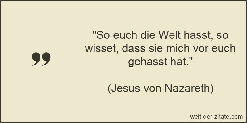 So euch die Welt hasst, so wisset, dass sie mich vor euch gehasst hat.