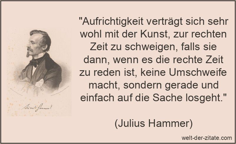 „Aufrichtigkeit verträgt sich sehr wohl mit der Kunst, zur rechten Zeit zu schweigen, falls sie dann, wenn es die rechte Zeit zu reden ist, keine Umschweife macht, sondern gerade und einfach auf die Sache losgeht.“ Aufrichtigkeit verträgt sich sehr wohl mit der Kunst, zur rechten